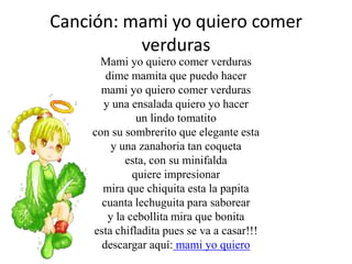Canción: mami yo quiero comer verdurasMami yo quiero comer verdurasdime mamita que puedo hacermami yo quiero comer verdurasy una ensalada quiero yo hacerun lindo tomatitocon su sombrerito que elegante estay una zanahoria tan coquetaesta, con su minifalda quiere impresionarmira que chiquita esta la papitacuanta lechuguita para saboreary la cebollita mira que bonitaesta chifladita pues se va a casar!!!descargar aquí:mami yo quiero