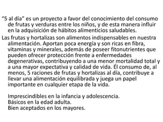 “5 al día” es un proyecto a favor del conocimiento del consumo de frutas y verduras entre los niños, y de esta manera influir en la adquisición de hábitos alimenticios saludables.Las frutas y hortalizas son alimentos indispensables en nuestra alimentación. Aportan poca energía y son ricas en fibra, vitaminas y minerales, además de poseer fitonutrientes que pueden ofrecer protección frente a enfermedades degenerativas, contribuyendo a una menor mortalidad total y a una mayor expectativa y calidad de vida. Él consumo de, al menos, 5 raciones de frutas y hortalizas al día, contribuye a llevar una alimentación equilibrada y juega un papel importante en cualquier etapa de la vida. Imprescindibles en la infancia y adolescencia.Básicos en la edad adulta. Bien aceptados en los mayores.   
