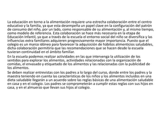 La educación en torno a la alimentación requiere una estrecha colaboración entre el centro educativo y la familia, ya que esta desempeña un papel clave en la configuración del patrón de consumo del niño, por un lado, como responsable de su alimentación y, al mismo tiempo, como modelo de referencia. Esta colaboración se hace más necesaria en la etapa de Educación Infantil, ya que a través de la escuela el entorno social del niño se diversifica y las influencias extra familiares adquieren progresivamente mayor importancia. Puesto que el colegio es un marco idóneo para favorecer la adquisición de hábitos alimenticios saludables, dicha colaboración permitiría que las recomendaciones que se hacen desde la escuela tuvieran continuidad en el ámbito familiar.	En la escuela podemos realizar actividades en las que intervenga la utilización de los sentidos para explorar los alimentos, actividades relacionadas con la organización de comidas, el envasado y etiquetado de los alimentos y las relacionadas con la publicidad de los alimentos.	Se deben realizar entrevistas con los padres a lo largo del curso, donde entre los padres y la maestra teniendo en cuenta las características de los niños y los alimentos incluidos en una dieta saludable llegarán a un acuerdo sobre las reglas básicas de una alimentación saludable en casa y en el colegio. Los padres se comprometerán a cumplir estas reglas con sus hijos en casa, y en el almuerzo que llevan sus hijos al colegio.  