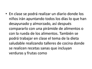 En clase se podrá realizar un diario donde los niños irán apuntando todos los días lo que han desayunado y almorzado, así después compararlo con una pirámide de alimentos o con la rueda de los alimentos. También se podrá trabajar en clase el tema de la dieta saludable realizando talleres de cocina donde se realicen recetas sanas que incluyan verduras y frutas como 