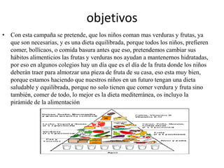 objetivosCon esta campaña se pretende, que los niños coman mas verduras y frutas, ya que son necesarias, y es una dieta equilibrada, porque todos los niños, prefieren comer, bollicaos, o comida basura antes que eso, pretendemos cambiar sus hábitos alimenticios las frutas y verduras nos ayudan a mantenernos hidratadas, por eso en algunos colegios hay un día que es el día de la fruta donde los niños deberán traer para almorzar una pieza de fruta de su casa, eso esta muy bien, porque estamos haciendo que nuestros niños en un futuro tengan una dieta saludable y equilibrada, porque no solo tienen que comer verdura y fruta sino también, comer de todo, lo mejor es la dieta mediterránea, os incluyo la pirámide de la alimentación