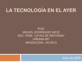 Junio de 2009 LA TECNOLOGÍA EN EL AYER Por:  Miguel Rodríguez Arce Esc. Prim. “Leyes de Reforma”  Urbana 957 Magdalena, Jalisco 