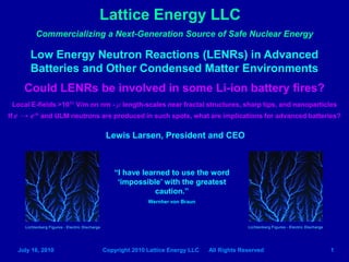 Lattice Energy LLC
              Commercializing a Next-Generation Source of Safe Nuclear Energy

           Low Energy Neutron Reactions (LENRs) in Advanced
           Batteries and Other Condensed Matter Environments
         Could LENRs be involved in some Li-ion battery fires?
 Local E-fields >1011 V/m on nm - μ length-scales near fractal structures, sharp tips, and nanoparticles
If e   → e* and ULM neutrons are produced in such spots, what are implications for advanced batteries?

                                                     Lewis Larsen, President and CEO



                                                       “I have learned to use the word
                                                        „impossible‟ with the greatest
                                                                   caution.”
                                                                   Wernher von Braun



         Lichtenberg Figures - Electric Discharge                                                    Lichtenberg Figures - Electric Discharge




       July 16, 2010                                Copyright 2010 Lattice Energy LLC   All Rights Reserved                                     1
 