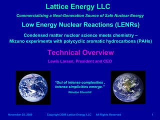 Lattice Energy LLC
     Commercializing a Next-Generation Source of Safe Nuclear Energy

         Low Energy Nuclear Reactions (LENRs)
      Condensed matter nuclear science meets chemistry –
Mizuno experiments with polycyclic aromatic hydrocarbons (PAHs)

                    Technical Overview
                    Lewis Larsen, President and CEO




                         “Out of intense complexities ,
                         intense simplicities emerge.”
                                   Winston Churchill




November 25, 2009   Copyright 2009 Lattice Energy LLC   All Rights Reserved   1
 