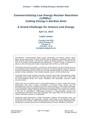 Excerpt --- LENRs: Cutting Energy’s Gordian Knot




    Commercializing Low Energy Nuclear Reactions
                      (LENRs):
          Cutting Energy’s Gordian Knot

          A Grand Challenge for Science and Energy
                                          April 12, 2010

                                           Lewis Larsen
                                         President and CEO
                                         Lattice Energy LLC
                                              Chicago, IL
                                          (312) 861 – 0115
                                      lewisglarsen@gmail.com




      Cost-effective, environmentally benign energy technologies are urgently needed. Vastly
      larger energy requirements of future societies must be satisfied at reasonable cost without
      destroying the entire planet in the process, whether by climate disasters or internecine wars
      over oil. Successful commercialization and deployment of “green” energy is imperative to
      attack an array of energy and climate change issues that confront our world today

      The Gordian knot facing humanity is not that our world will ever run-out of energy per se in
      the foreseeable future. Between global coal reserves and electromagnetic energy in the form
      of photons streaming from the sun there is more than enough energy to be had for whatever
      purpose. Energy availability, in the broadest possible sense, is not the Gordian knot.

      The Gordian knot is that worldwide consumers of energy need to have technologically usable,
      reasonably priced energy delivered to the right place at exactly the right time in forms that
      are environmentally benign and readily compatible with sustainable, long-term global
      economic growth.

      LENRs could be an important part of a diversified portfolio of “green” carbon-free energy
      technologies. They have a unique combination of enormous energy density and cost
      advantages that cannot be matched by any other known nuclear or non-nuclear technology.
      If commercialized, these unparalleled attributes would enable LENRs to revolutionize portable
      power generation, radically changing the world as it exists today. This could in turn usher in
      a new era of cost-effective, LENR-based all-electric or steam-powered vehicles with
      unprecedented performance and range capabilities that might finally end the dominance of
      internal combustion engines in transportation.

      Widespread global deployment of LENR technologies, together with synergistic large- and
      small-scale photovoltaic and wind-power systems, could create a less expensive, greener
      energy future for humanity. LENRs and the portfolio of carbon-free energy technologies have
      the potential to democratize access to affordable energy for every inhabitant of the planet.




Lattice Energy LLC                      Page 1 of 16 Pages                         April 12, 2010
Copyright 2010                                                                     All Rights Reserved
 