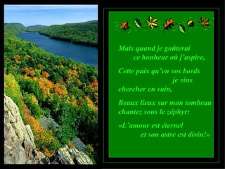 Mais quand je goûterai  ce bonheur où j’aspire, Cette paix qu’en vos bords  je vins chercher en vain, Beaux lieux sur mon tombeau chantez sous le zéphyr: «L’amour est éternel  et son astre est divin!» 