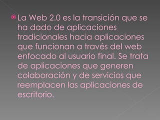 La Web 2.0 es la transición que se ha dado de aplicaciones tradicionales hacia aplicaciones que funcionan a través del web enfocado al usuario final. Se trata de aplicaciones que generen colaboración y de servicios que reemplacen las aplicaciones de escritorio. 
