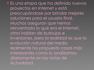 Es una etapa que ha definido nuevos proyectos en Internet y está preocupándose por brindar mejores soluciones para el usuario final. Muchos aseguran que hemos reinventado lo que era el Internet, otros hablan de burbujas e inversiones, pero la realidad es que la evolución natural del medio realmente ha propuesto cosas más interesantes como lo analizamos diariamente en las notas de Actualidad. 
