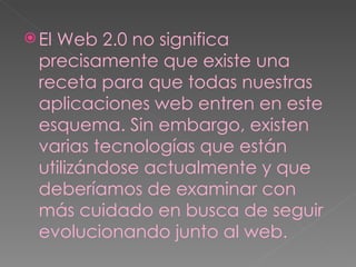 El Web 2.0 no significa precisamente que existe una receta para que todas nuestras aplicaciones web entren en este esquema. Sin embargo, existen varias tecnologías que están utilizándose actualmente y que deberíamos de examinar con más cuidado en busca de seguir evolucionando junto al web. 