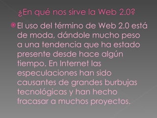 El uso del término de Web 2.0 está de moda, dándole mucho peso a una tendencia que ha estado presente desde hace algún tiempo. En Internet las especulaciones han sido causantes de grandes burbujas tecnológicas y han hecho fracasar a muchos proyectos. 