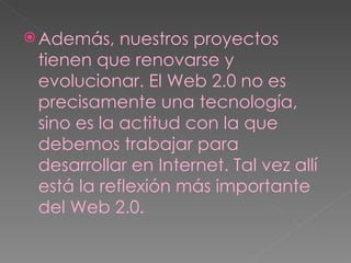 Además, nuestros proyectos tienen que renovarse y evolucionar. El Web 2.0 no es precisamente una tecnología, sino es la actitud con la que debemos trabajar para desarrollar en Internet. Tal vez allí está la reflexión más importante del Web 2.0. 