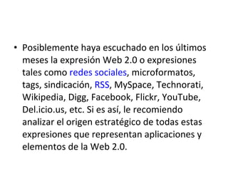 Posiblemente haya escuchado en los últimos meses la expresión Web 2.0 o expresiones tales como redes sociales , microformatos, tags, sindicación, RSS , MySpace, Technorati, Wikipedia, Digg, Facebook, Flickr, YouTube, Del.icio.us, etc. Si es así, le recomiendo analizar el origen estratégico de todas estas expresiones que representan aplicaciones y elementos de la Web 2.0.