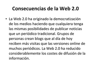 Consecuencias de la Web 2.0 La Web 2.0 ha originado la democratización de los medios haciendo que cualquiera tenga las mismas posibilidades de publicar noticias que un periódico tradicional. Grupos de personas crean blogs que al día de hoy reciben más visitas que las versiones online de muchos periódicos. La Web 2.0 ha reducido considerablemente los costes de difusión de la información.