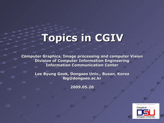 Computer Graphics, Image processing and computer Vision Division of Computer Information Engineering Information Communication Center Lee Byung Gook, Dongseo Univ., Busan, Korea [email_address] 2009.05.20 Topics in CGIV 