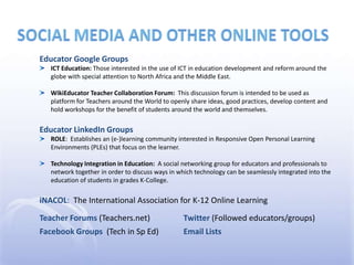 social media and other online toolsEducator Google GroupsICT Education: Those interested in the use of ICT in education development and reform around the globe with special attention to North Africa and the Middle East.WikiEducator Teacher Collaboration Forum:  This discussion forum is intended to be used as platform for Teachers around the World to openly share ideas, good practices, develop content and hold workshops for the benefit of students around the world and themselves.Educator LinkedIn GroupsROLE:  Establishes an (e-)learning community interested in Responsive Open Personal Learning Environments (PLEs) that focus on the learner.Technology Integration in Education:  A social networking group for educators and professionals to network together in order to discuss ways in which technology can be seamlessly integrated into the education of students in grades K-College. iNACOL:  The International Association for K-12 Online LearningTeacher Forums (Teachers.net)	Twitter (Followed educators/groups)Facebook Groups  (Tech in Sp Ed)	Email Lists