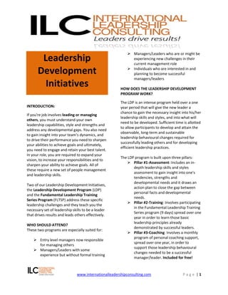  Managers/Leaders who are or might be
       Leadership                                            experiencing new challenges in their
                                                             current management role

      Development                                           Individuals who are interested in and
                                                             planning to become successful
                                                             managers/leaders
        Initiatives                                    HOW DOES THE LEADERSHIP DEVELOPMENT
                                                       PROGRAM WORK?

                                                       The LDP is an intense program held over a one
INTRODUCTION:                                          year period that will give the new leader a
                                                       chance to gain the necessary insight into his/her
If you're job involves leading or managing
                                                       leadership skills and styles, and into what will
others, you must understand your own
                                                       need to be developed. Sufficient time is allotted
leadership capabilities, style and strengths and
                                                       to allow participants to develop and attain the
address any developmental gaps. You also need
                                                       observable, long-term and sustainable
to gain insight into your team’s dynamics, and
                                                       leadership behavioural changes required for
to drive their performance you need to sharpen
                                                       successfully leading others and for developing
your abilities to achieve goals and ultimately,
                                                       efficient leadership practices.
you need to engage and retain your best talent.
In your role, you are required to expand your
                                                       The LDP program is built upon three pillars:
vision, to increase your responsibilities and to
                                                            Pillar #1-Assessment: Includes an in-
sharpen your ability to achieve goals. All of
                                                              depth leadership skills and styles
these require a new set of people management
                                                              assessment to gain insight into one's
and leadership skills.
                                                              tendencies, strengths and
                                                              developmental needs and it draws an
Two of our Leadership Development Initiatives,
                                                              action plan to close the gap between
the Leadership Development Program (LDP)
                                                              personal facts and developmental
and the Fundamental Leadership Training
                                                              needs.
Series Program (FLTSP) address these specific
                                                            Pillar #2-Training: Involves participating
leadership challenges and they teach you the
                                                              in the Fundamental Leadership Training
necessary set of leadership skills to be a leader
                                                              Series program (9 days) spread over one
that drives results and leads others effectively.
                                                              year in order to learn those basic
                                                              leadership principles already
WHO SHOULD ATTEND?
                                                              demonstrated by successful leaders.
These two programs are especially suited for:
                                                            Pillar #3-Coaching: Involves a monthly
                                                              program of personal coaching support,
     Entry level managers now responsible
                                                              spread over one year, in order to
      for managing others
                                                              support those leadership behavioural
     Managers/Leaders with some
                                                              changes needed to be a successful
      experience but without formal training
                                                              manager/leader. Included for free!



                               www.internationalleadershipconsulting.com                    Page |1
 