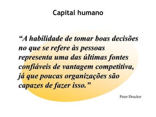 Capital humano


“A habilidade de tomar boas decisões
no que se refere às pessoas
representa uma das últimas fontes
confiáveis de vantagem competitiva,
já que poucas organizações são
capazes de fazer isso.”
                              Peter Drucker
 