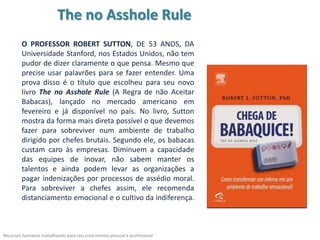 The no Asshole Rule
        O PROFESSOR ROBERT SUTTON, DE 53 ANOS, DA
        Universidade Stanford, nos Estados Unidos, não tem
        pudor de dizer claramente o que pensa. Mesmo que
        precise usar palavrões para se fazer entender. Uma
        prova disso é o título que escolheu para seu novo
        livro The no Asshole Rule (A Regra de não Aceitar
        Babacas), lançado no mercado americano em
        fevereiro e já disponível no país. No livro, Sutton
        mostra da forma mais direta possível o que devemos
        fazer para sobreviver num ambiente de trabalho
        dirigido por chefes brutais. Segundo ele, os babacas
        custam caro às empresas. Diminuem a capacidade
        das equipes de inovar, não sabem manter os
        talentos e ainda podem levar as organizações a
        pagar indenizações por processos de assédio moral.
        Para sobreviver a chefes assim, ele recomenda
        distanciamento emocional e o cultivo da indiferença.



Recursos humanos trabalhando para seu crescimento pessoal e profissional
 