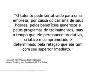 “O talento pode ser atraído para uma
                   empresa, por causa do carisma de seus
                    líderes, pelos benefícios generosos e
                   pelos programas de treinamentos, mas
                   o tempo que ele permanece produtivo,
                         criativo e comprometido é
                   determinado pela relação que ele tem
                        com seu superior imediato.”

       Research from thousands of employees
       Marcus Buckingham ‘First Break All The Rules’



Recursos humanos trabalhando para seu crescimento pessoal e profissional
 