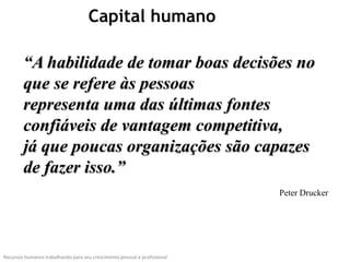 Capital humano

        “A habilidade de tomar boas decisões no
        que se refere às pessoas
        representa uma das últimas fontes
        confiáveis de vantagem competitiva,
        já que poucas organizações são capazes
        de fazer isso.”
                                                                           Peter Drucker




Recursos humanos trabalhando para seu crescimento pessoal e profissional
 