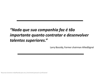 “Nada que sua companhia faz é tão
             importante quanto contratar e desenvolver
             talentos superiores.”
                                                                           Larry Bossidy, Former chairman AlliedSignal




Recursos humanos trabalhando para seu crescimento pessoal e profissional
 