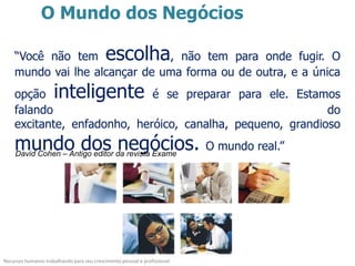 O Mundo dos Negócios

    “Você não tem                           escolha
                               , não tem para onde fugir. O
    mundo vai lhe alcançar de uma forma ou de outra, e a única
    opção            inteligente
                             é se preparar para ele. Estamos
    falando                                                 do
    excitante, enfadonho, heróico, canalha, pequeno, grandioso
    mundo dos negócios.
     David Cohen – Antigo editor da revista Exame
                                                                           O mundo real.”




Recursos humanos trabalhando para seu crescimento pessoal e profissional
 