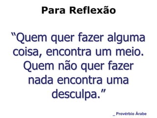 Para Reflexão

“Quem quer fazer alguma
coisa, encontra um meio.
  Quem não quer fazer
   nada encontra uma
        desculpa.”
                  _ Provérbio Árabe
 