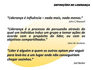 DEFINIÇÕES DE LIDERANÇA




“Liderança é influência – nada mais, nada menos.“
                                        John C Maxwell


“Liderança é o processo de persuasão através do
qual um indivíduo induz um grupo a tomar ações de
acordo com o propósito do líder, ou com os
objetivos compartilhados.”
                                       John W. Gardner

“Líder é alguém a quem os outros optam por seguir
para levá-los a um lugar onde não conseguiriam
chegar sozinhos.”
                                            Joel Barker
 