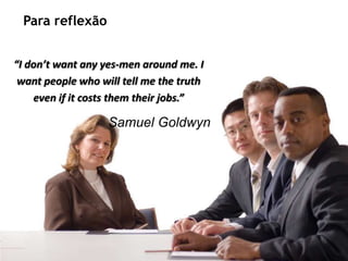 Para reflexão


    “I don’t want any yes-men around me. I
     want people who will tell me the truth
        even if it costs them their jobs.”

                                              Samuel Goldwyn




Recursos humanos trabalhando para seu crescimento pessoal e profissional
 