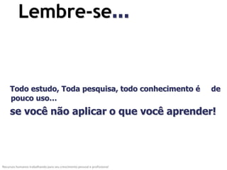 Lembre-se...


     Todo estudo, Toda pesquisa, todo conhecimento é                       de
     pouco uso…
     se você não aplicar o que você aprender!




Recursos humanos trabalhando para seu crescimento pessoal e profissional
 