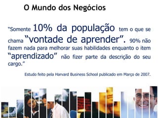 O Mundo dos Negócios

      “Somente10% da população tem o que se
      chama “vontade de aprender”. 90% não
      fazem nada para melhorar suas habilidades enquanto o item
      “aprendizado”                                       não fizer parte da descrição do seu
      cargo.”
                      Estudo feito pela Harvard Business School publicado em Março de 2007.




Recursos humanos trabalhando para seu crescimento pessoal e profissional
 