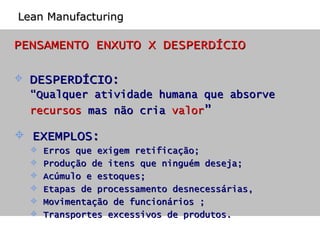 PENSAMENTO ENXUTO X DESPERDÍCIO DESPERDÍCIO:  “ Qualquer atividade humana que absorve  recursos  mas não cria  valor ” EXEMPLOS: Erros que exigem retificação;  Produção de itens que ninguém deseja;  Acúmulo e estoques;  Etapas de processamento desnecessárias,  Movimentação de funcionários ;  Transportes excessivos de produtos. Lean Manufacturing 