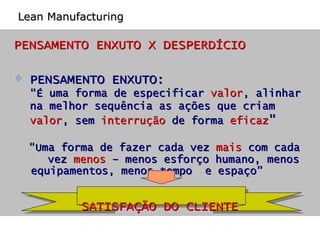 PENSAMENTO ENXUTO X DESPERDÍCIO PENSAMENTO ENXUTO:  “ É uma forma de especificar  valor , alinhar na melhor sequência as ações que criam  valor , sem  interrução  de forma  eficaz ” “ Uma forma de fazer cada vez  mais  com cada  vez  menos  – menos esforço humano, menos  equipamentos, menos tempo  e espaço” SATISFAÇÃO DO CLIENTE Lean Manufacturing 