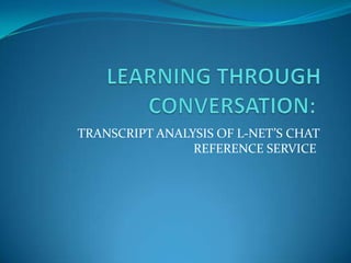 LEARNING THROUGH CONVERSATION:  TRANSCRIPT ANALYSIS OF L-NET’S CHAT REFERENCE SERVICE   