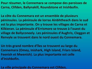 Pour résumer, le Connemara se compose des paroisses de Carna, Clifden, Ballynakill, Roundstone et Inishbofin. La côte du Connemara est un ensemble de plusieurs péninsules. La péninsule de Iorras Ainbhtheach dans le sud est la plus importante. On y trouve les villages de Carna et Kilkieran. La péninsule d’Errismore se trouve à l’ouest du village de Ballyconeely. Les péninsules d’Aughris, Cleggan et Renvyle se trouvent dans le nord ouest du Connemara. Un très grand nombre d’îles se trouvent au large du Connemara (Omey, Inishark, High Island, Friars Island, Feenish et Mwenish). La plus importante est celle d’Inishbofin. La ville principale du Connemara est Clifden. 