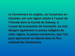 Le Connemara en anglais, ou Conamara en irlandais, est une région située à l’ouest de l'Irlande dans le Comté de Galway, à l'ouest de la province de Connacht. Ce mot désigne également le poney indigène de cette région, le poney connemara, que l'on peut apercevoir en liberté dans le Parc national du Connemara. 