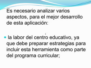 Es necesario analizar varios aspectos, para el mejor desarrollo de esta aplicación: la labor del centro educativo, ya que debe preparar estrategias para incluir esta herramienta como parte del programa curricular;í