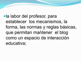 la labor del profesor, para establecer  los mecanismos, la forma, las normas y reglas básicas, que permitan mantener  el blog como un espacio de interacción educativa;í
