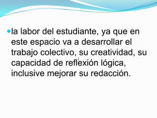 la labor del estudiante, ya que en este espacio va a desarrollar el trabajo colectivo, su creatividad, su capacidad de reflexión lógica, inclusive mejorar su redacción. í