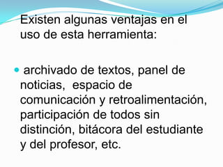 Existen algunas ventajas en el uso de esta herramienta: archivado de textos, panel de noticias,  espacio de comunicación y retroalimentación, participación de todos sin distinción, bitácora del estudiante y del profesor, etc.