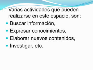 Varias actividades que pueden realizarse en este espacio, son:Buscar información,Expresar conocimientos,Elaborar nuevos contenidos,Investigar, etc.
