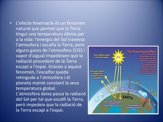 L'efecte hivernacle és un fenomen natural que permet que la Terra tingui una temperatura idònia per a la vida: l'energia del Sol travessa l'atmosfera i escalfa la Terra, però alguns gasos de l'atmosfera (CO2 i vapor d'aigua) impedeixen que la radiació procedent de la Terra escapi a l'espai. Gràcies a aquest fenomen, l'escalfor queda retinguda a l'atmosfera i el planeta manté constant la seva temperatura global. L'atmosfera deixa passa la radiació del Sol per tal que escalfi la Terra, però impedeix que la radiació de la Terra escapi a l'espai. 