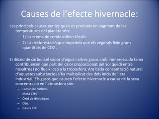 Causes de l’efecte hivernacle: Les principals causes per les quals es produeix un augment de les temperatures del planeta són:  1/ La crema de combustibles fòssils  2/ La desforestació,que impedeix que els vegetals fixin grans quantitats de CO2 . El diòxid de carboni,el vapor d’aigua i altres gasos amb immerescuda fama contribueixen que part del calor proporcionat pel Sol quedi entre nosaltres i no flueixi cap a la troposfera. Ara bé:la concentració natural d’aquestes substàncies s’ha multiplicat des dels inicis de l’era industrial..Els gasos que causen l’efecte hivernacle a causa de la seva concentració en l’atmosfera són:  Diòxid de carboni Metà CH4 Òxid de dinitrògen Ozó. Gasos CFC 