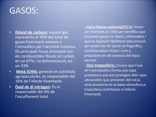 - Cloro-fluoro-carbonis(CFC's ):  Varen ser inventats al 1930 per científics que buscaven gasos no tòxics, inflamables i que es liqüessin fàcilment sota pressió, per poder-los fer servir en frigorífics, condicionadors d'aire i com a propulsors en els envasos del tipus aerosol.  -  Ozó troposfèric:  Encara que l’ozó en l’estratosfera forma una capa protectora que ens protegeix dels rajos ultraviolats que provenen del sol,la seva presència en la baixa atmosfera,o troposfera,contribueix a l’efecte hivernacle GASOS: Diòxid de carboni:  Aquest gas representa el 49% del total de gasos hivernacle emesos a l'atmosfera per l'activitat humana. Els principals focus d'emissió són els combustibles fòssils (el carbó), en un 67%; i la deforestacció, en un 33%. Metà (CH4):   generat en activitats agropecuàries, és responsable del 16% de l’efecte hivernacle.  Òxid de di nitrògen :  És el responsable del 6% de l'escalfament total. 