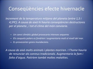 Conseqüències efecte hivernacle Increment de la temperatura mitjana del planeta (entre 1,5 i 4,5ªC). A causa de això hi hauria conseqüències destructores per el planeta , i tot el clima del món canviaria. Un canvi climàtic global provocaria intenses sequeres Els casquets polars es fondrien i augmentaria molt el nivell del mar. Es provocarien grans inundacions.  A causa de això molts animals i plantes moririen. I l’home hauria de renunciar als conreus tradicionals. Augmentaria la fam i falta d’aigua. Patiríem també moltes malalties.  