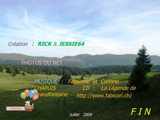 Création : RICK & JESSIE64


    PHOTOS DU NET


        MUSIQUE : Fabienne et Corinne
        CHAPUIS     .    CD : La Légende de
        Grandfontaine http://www.fabicori.ch/


                    Juillet 2009           FIN
 