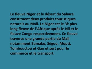 Le fleuve Niger et le désert du Sahara
constituent deux produits touristiques
naturels au Mali. Le Niger est le 3è plus
long fleuve de l’Afrique après le Nil et le
fleuve Congo respectivement. Ce fleuve
traverse une grande partie du Mali
notamment Bamako, Ségou, Mopti,
Tombouctou et Gao et sert pour le
commerce et le transport.
 