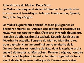 Une Histoire du Mali en Deux Mots
Le Mali a une longue et riche histoire par les grands sites
historiques et touristiques tels que Tombouctou, Djenné,
Gao, et le Pays Dogon.

Le Mali d’aujourd’hui a abrité les trois plus grands et
derniers empires de l’Afrique occidentale et beaucoup de
royaumes sur son territoire. C’étaient chronologiquement,
l'empire du Ghana, dont la capitale Koumbi-Saleh est en
Mauritanie actuelle, l'empire du Mali ou Manding avec
pour capitale Niani aujourd’hui sur le territoire de la
Guinée-Conakry et l’empire de Gao, dont la capitale est la
seule à demeurer au Mali actuel. Dernier à régner, l’empire
de Gao était le plus puissant et le mieux organisé de tous
avant de décliner sous l’attaque de l’armée marocaine.
 