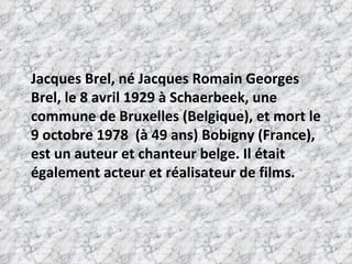 Jacques Brel, né Jacques Romain Georges Brel, le 8 avril 1929 à Schaerbeek, une commune de Bruxelles (Belgique), et mort le 9 octobre 1978  (à 49 ans) Bobigny (France), est un auteur et chanteur belge. Il était également acteur et réalisateur de films. 