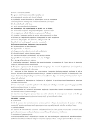 h. l'accès et la diversité culturelle
Les agences donatrices ont demandé de recherches sur:
a. les campagnes de protection de la diversité culturelle
b. les problèmes que pose la diversité des langues dans la société de l'information
c. l'encouragement au multilinguisme et son utilisation dans le cyber espace
d. la diversité culturelle au 21° siècle
e. le savoir autochtone dans le développement
Les recherches des ONG complémentent les facultés avec ces thèmes:
a. la production de programme attrayant pour des publics de cultures variées
b. la participation aux salles de rédaction de représentant de l'audience
c. la formation d'enseignants capables de valoriser la diversité culturelle en classe
d. l'évolution de la population anglophone et non anglophone en termes de répartition
e. les nations et la perception de la domination de l'anglais sur le web
f. combler le fossé numérique par la coopération internationale
Recherches demandées par des instances gouvernementales:
a. la diversité culturelle et l'identité nationale
b. la réglementation des émissions
c. les langues minoritaires dans le contexte de la mondialisation
d. la diversité culturelle et la discrimination positive
e. la législation concernant la reconnaissance de la diversité culturelle
Il y a plus d'études sur la diversité culturelles sur les pays développés.
Deux sujets principaux dans ces analyses:
1. l'appréhension concernant la domination des valeurs occidentales et consuméristes de l'espace web, et la destruction
risquée par la diversité culturelle et linguistique.
2. Des appels à la protection de la diversité culturelle et linguistique dans la société de l'information, l'encouragement au
multilinguisme et l'accès à tous du cyberespace.
Il y a une crainte au niveau des savoirs faire locaux, c'est que l'engouement des jeunes asiatiques, américains du sud, du
pacifique et d'Afrique pour les produits commercialisés par le nord ne les détruisent. L'utilisation du multilinguisme et des
langues des minorités fait partie des préoccupations autour de l'internet. Il y a trois théories principales concernant l'aspect
culturel de la technologie
a. vision autonomiste et déterministe qui explique que la technologie est un système culturel autonome qui restructure
l'ensemble du monde social.
b. Vision instrumentale ou neutraliste qui décrit le vide culturel de la technologie et considère que c'est l'usage qui en est fait
qui détermine les problèmes et les solutions.
c. vision ambivalente de la technologie qui reconnait la valeur de l'intention dans l'usage de la technologie et pas seulement
une utilisation neutre de systèmes techniques.
Une importance du changement provoqué dans une société utilisatrice de technologie mets l'accent sur le fait que
l'organisation sociale pourra comprendre cette influence si elle fait preuve d'esprit critique.
5 problèmes à analyser:
1) divertissement
Le rôle de la culture dans le divertissement et sa valeur supérieure à l'argent. La transformation de la culture en "affaire
commerciale" pose des questions et signifie une destruction pour ceux qui lui accorde une valeur au-delà de l'argent.
2) économie de marché
Les défenseurs de la mondialisation soutiennent la déréglementation de la culture, pour la revaloriser. Les adversaires disent
que la culture n'est pas une marchandise. La traiter comme tel risque de la banaliser et l'uniformiser.
3) domination de l'anglais sur internet
La technologie internet utilise l'anglais à 80% et produit ainsi une exclusion pour la majorité de la population mondiale.
L'information multilingue semble être la réponse à la crainte de perte de cultures locale par l'écrasement d' une seule langue.
 